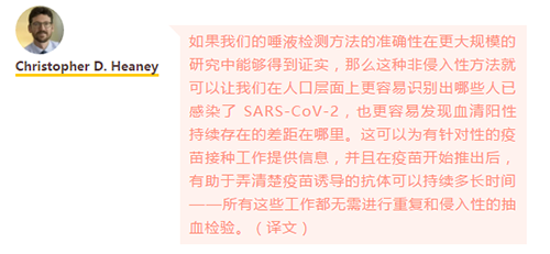 如果我们的唾液检测方法的准确性在更大规模的研究中能够得到证实，那么这种非侵入性方法就可以让我们在人口层面上更容易识别出哪些人已感染了 SARS-CoV-2，也更容易发现血清阳性持续存在的差距在哪里。